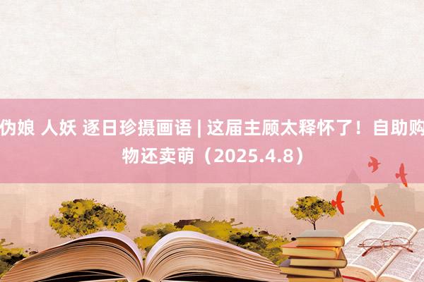 伪娘 人妖 逐日珍摄画语 | 这届主顾太释怀了！自助购物还卖萌（2025.4.8）