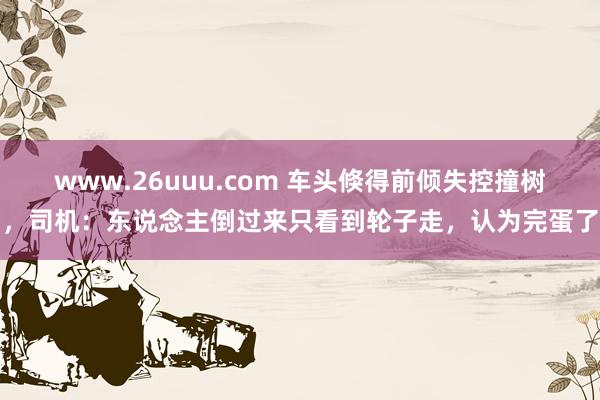 www.26uuu.com 车头倏得前倾失控撞树，司机：东说念主倒过来只看到轮子走，认为完蛋了