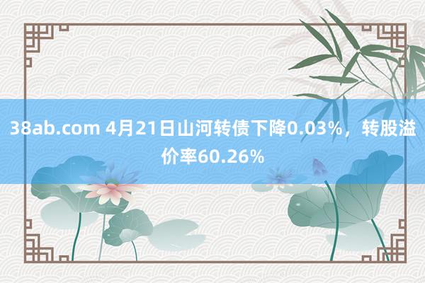 38ab.com 4月21日山河转债下降0.03%，转股溢价率60.26%