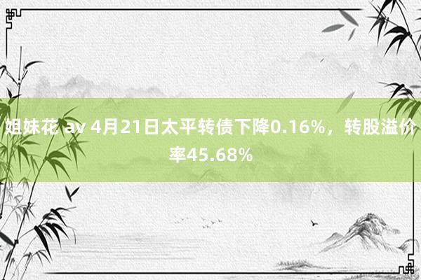 姐妹花 av 4月21日太平转债下降0.16%，转股溢价率45.68%