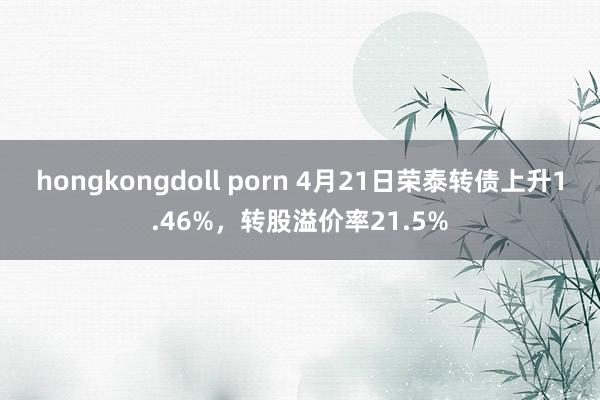 hongkongdoll porn 4月21日荣泰转债上升1.46%，转股溢价率21.5%