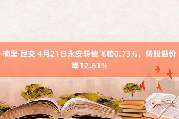 楠里 足交 4月21日永安转债飞腾0.73%，转股溢价率12.61%
