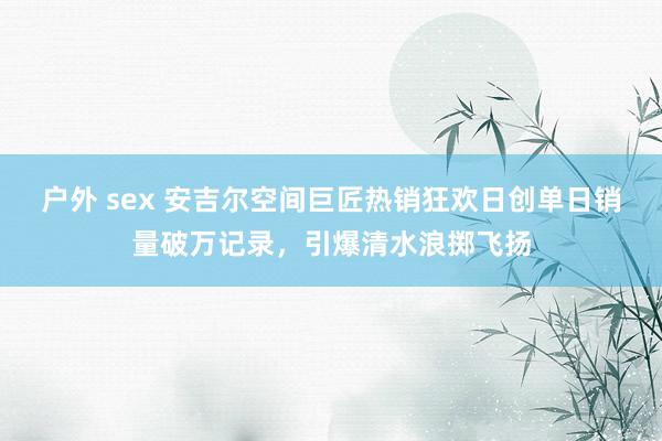 户外 sex 安吉尔空间巨匠热销狂欢日创单日销量破万记录，引爆清水浪掷飞扬