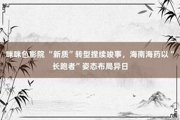 咪咪色影院 “新质”转型捏续竣事，海南海药以“长跑者”姿态布局异日