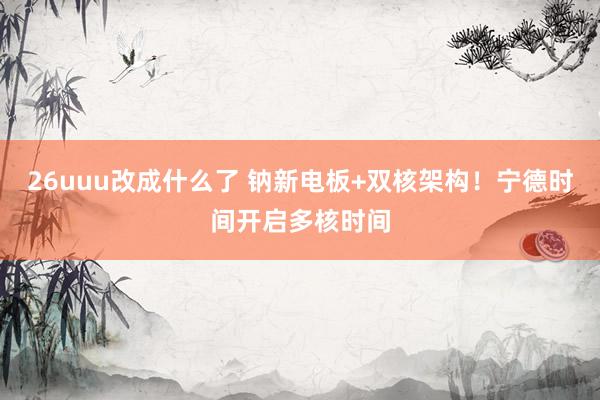 26uuu改成什么了 钠新电板+双核架构！宁德时间开启多核时间