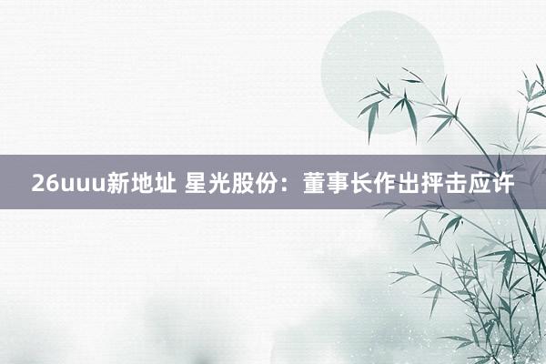 26uuu新地址 星光股份：董事长作出抨击应许