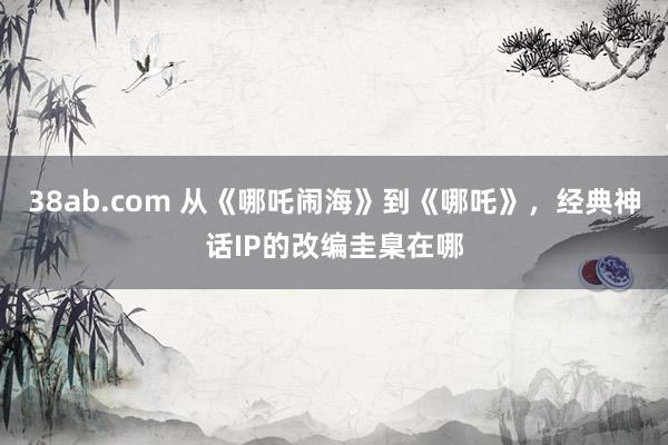 38ab.com 从《哪吒闹海》到《哪吒》，经典神话IP的改编圭臬在哪