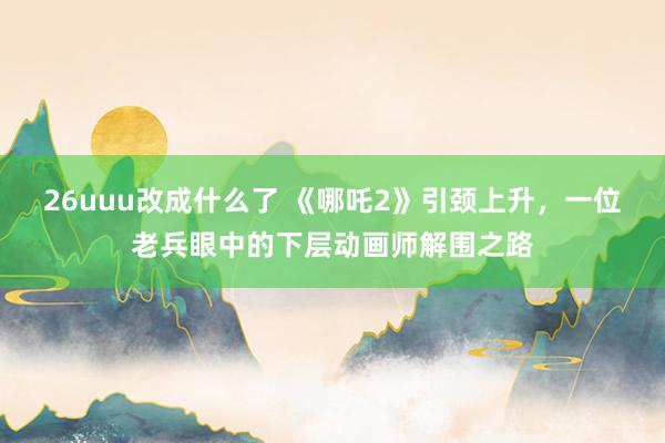 26uuu改成什么了 《哪吒2》引颈上升，一位老兵眼中的下层动画师解围之路