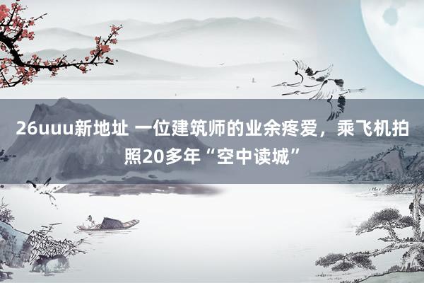 26uuu新地址 一位建筑师的业余疼爱，乘飞机拍照20多年“空中读城”