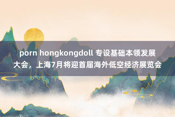 porn hongkongdoll 专设基础本领发展大会，上海7月将迎首届海外低空经济展览会
