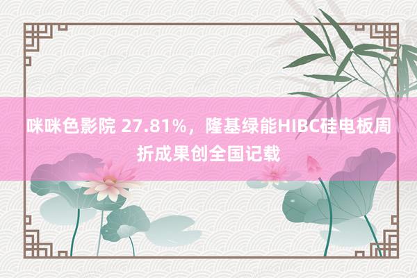咪咪色影院 27.81%，隆基绿能HIBC硅电板周折成果创全国记载