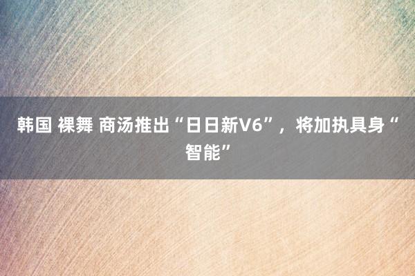 韩国 裸舞 商汤推出“日日新V6”，将加执具身“智能”