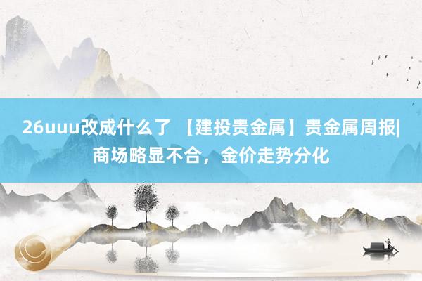 26uuu改成什么了 【建投贵金属】贵金属周报|商场略显不合，金价走势分化