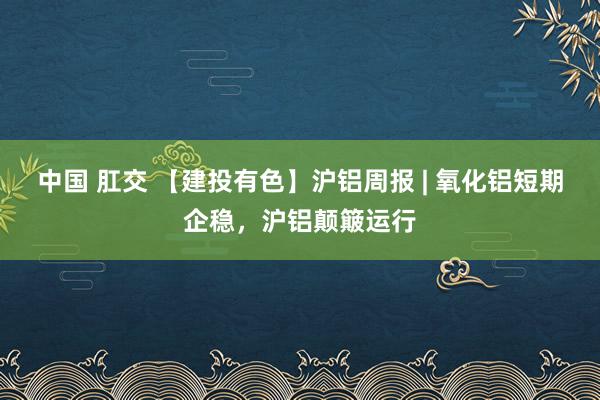 中国 肛交 【建投有色】沪铝周报 | 氧化铝短期企稳，沪铝颠簸运行