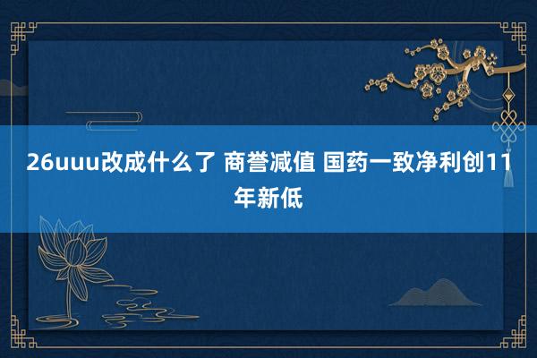 26uuu改成什么了 商誉减值 国药一致净利创11年新低
