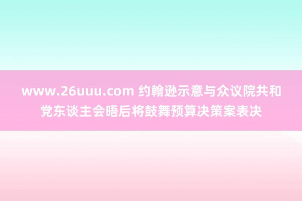 www.26uuu.com 约翰逊示意与众议院共和党东谈主会晤后将鼓舞预算决策案表决