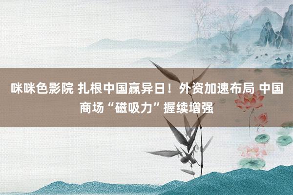 咪咪色影院 扎根中国赢异日！外资加速布局 中国商场“磁吸力”握续增强