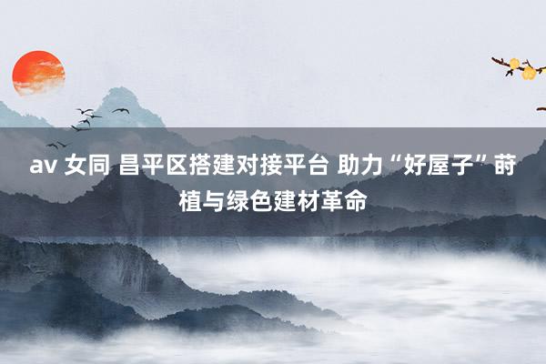 av 女同 昌平区搭建对接平台 助力“好屋子”莳植与绿色建材革命