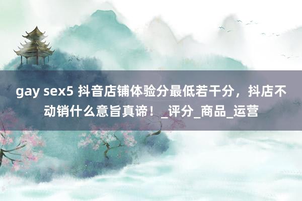gay sex5 抖音店铺体验分最低若干分，抖店不动销什么意旨真谛！_评分_商品_运营