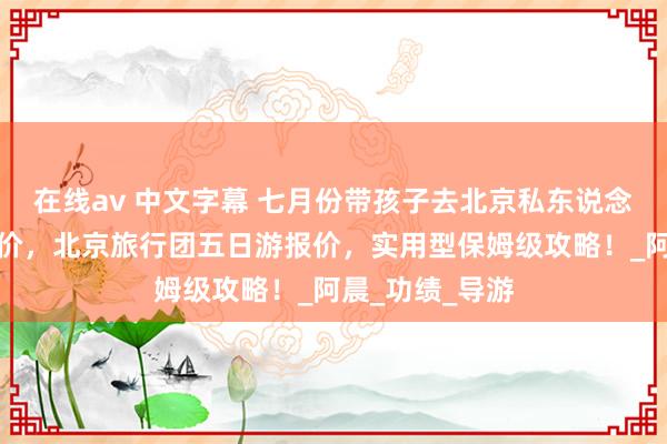 在线av 中文字幕 七月份带孩子去北京私东说念主定制五天报价，北京旅行团五日游报价，实用型保姆级攻略！_阿晨_功绩_导游