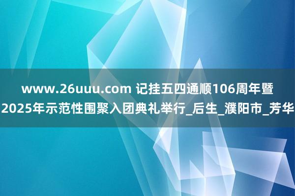 www.26uuu.com 记挂五四通顺106周年暨2025年示范性围聚入团典礼举行_后生_濮阳市_芳华