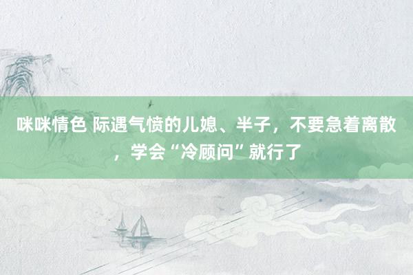 咪咪情色 际遇气愤的儿媳、半子，不要急着离散，学会“冷顾问”就行了