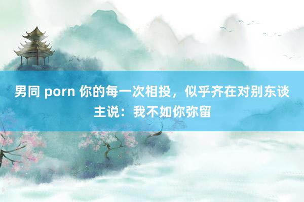 男同 porn 你的每一次相投，似乎齐在对别东谈主说：我不如你弥留