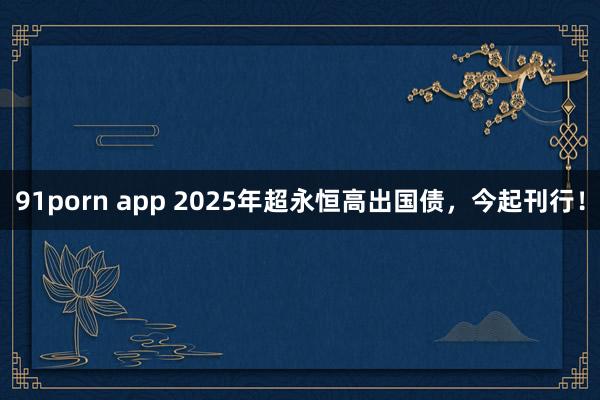 91porn app 2025年超永恒高出国债，今起刊行！