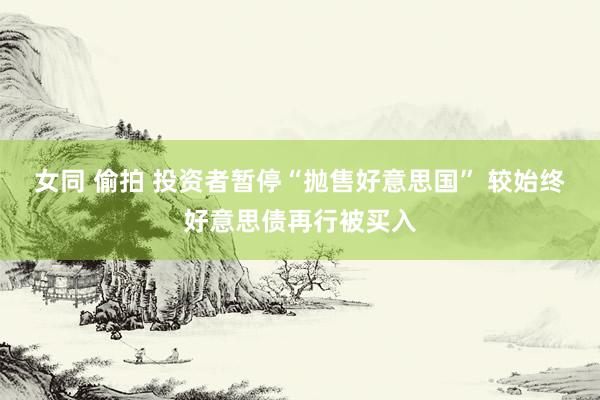 女同 偷拍 投资者暂停“抛售好意思国” 较始终好意思债再行被买入
