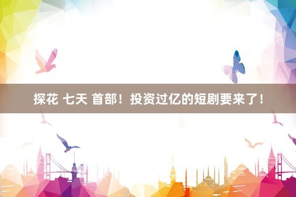 探花 七天 首部！投资过亿的短剧要来了！