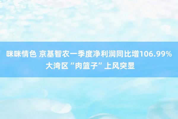 咪咪情色 京基智农一季度净利润同比增106.99% 大湾区“肉篮子”上风突显