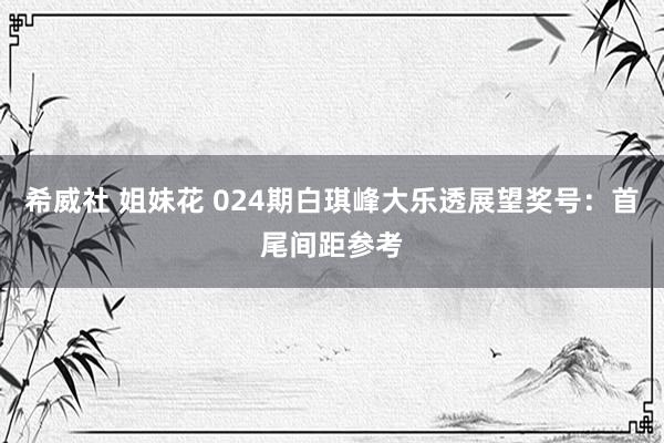 希威社 姐妹花 024期白琪峰大乐透展望奖号：首尾间距参考
