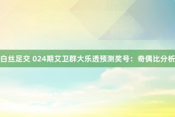 白丝足交 024期艾卫群大乐透预测奖号：奇偶比分析