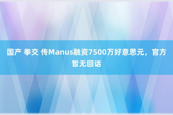 国产 拳交 传Manus融资7500万好意思元，官方暂无回话