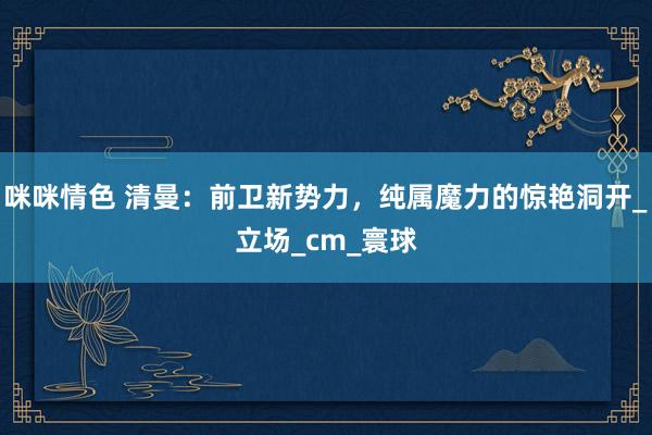 咪咪情色 清曼：前卫新势力，纯属魔力的惊艳洞开_立场_cm_寰球