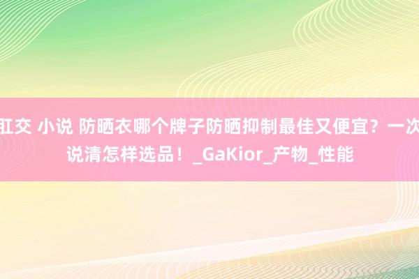肛交 小说 防晒衣哪个牌子防晒抑制最佳又便宜？一次说清怎样选品！_GaKior_产物_性能