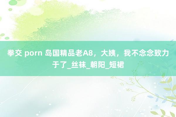 拳交 porn 岛国精品老A8，大姨，我不念念致力于了_丝袜_朝阳_短裙