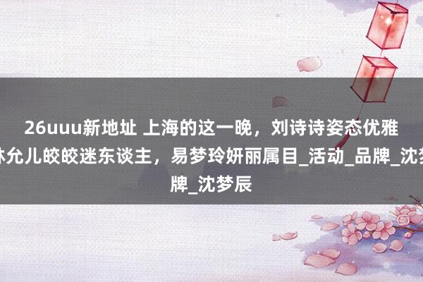 26uuu新地址 上海的这一晚，刘诗诗姿态优雅，林允儿皎皎迷东谈主，易梦玲妍丽属目_活动_品牌_沈梦辰