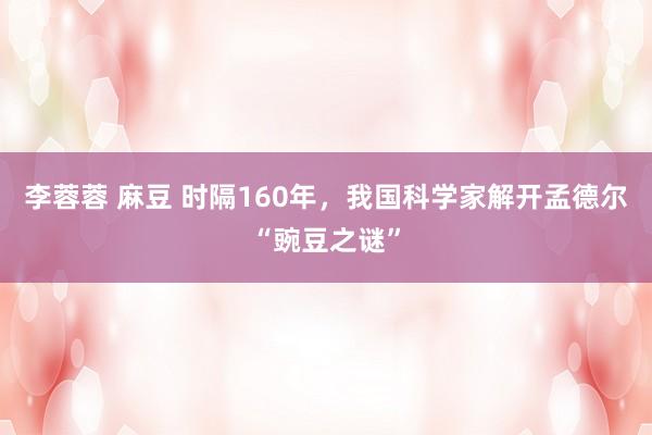 李蓉蓉 麻豆 时隔160年，我国科学家解开孟德尔“豌豆之谜”