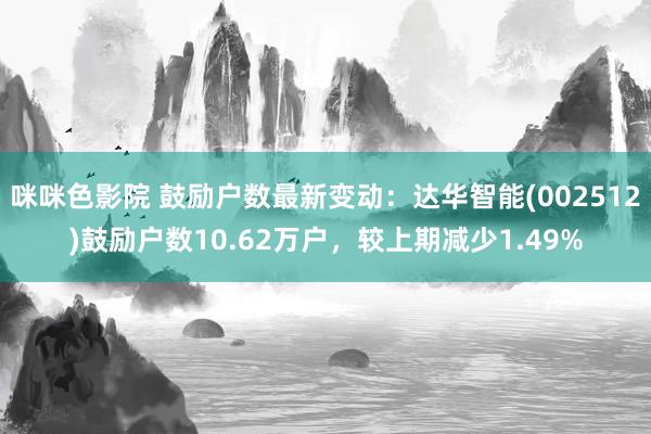 咪咪色影院 鼓励户数最新变动：达华智能(002512)鼓励户数10.62万户，较上期减少1.49%