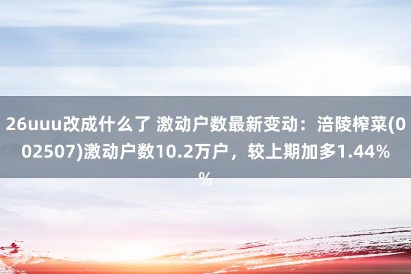 26uuu改成什么了 激动户数最新变动：涪陵榨菜(002507)激动户数10.2万户，较上期加多1.44%