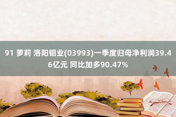 91 萝莉 洛阳钼业(03993)一季度归母净利润39.46亿元 同比加多90.47%