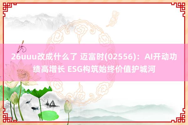 26uuu改成什么了 迈富时(02556)：AI开动功绩高增长 ESG构筑始终价值护城河