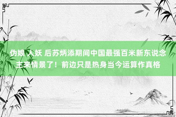伪娘 人妖 后苏炳添期间中国最强百米新东说念主来情景了！前边只是热身当今运算作真格