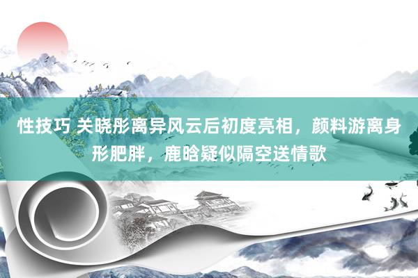 性技巧 关晓彤离异风云后初度亮相，颜料游离身形肥胖，鹿晗疑似隔空送情歌