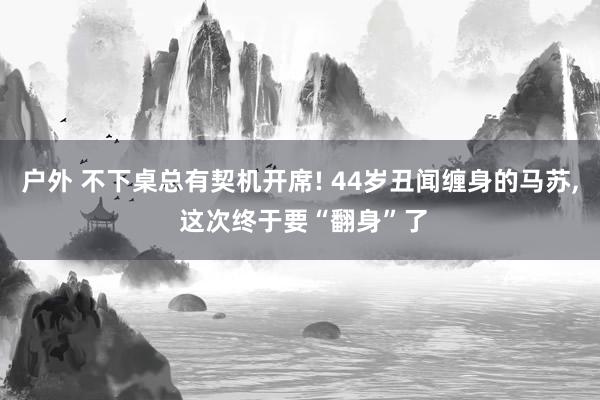 户外 不下桌总有契机开席! 44岁丑闻缠身的马苏， 这次终于要“翻身”了