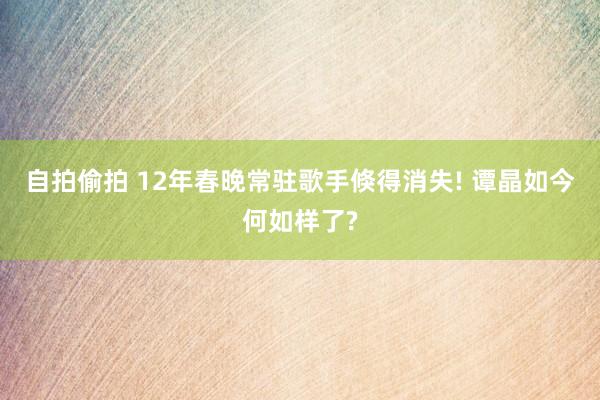 自拍偷拍 12年春晚常驻歌手倏得消失! 谭晶如今何如样了?