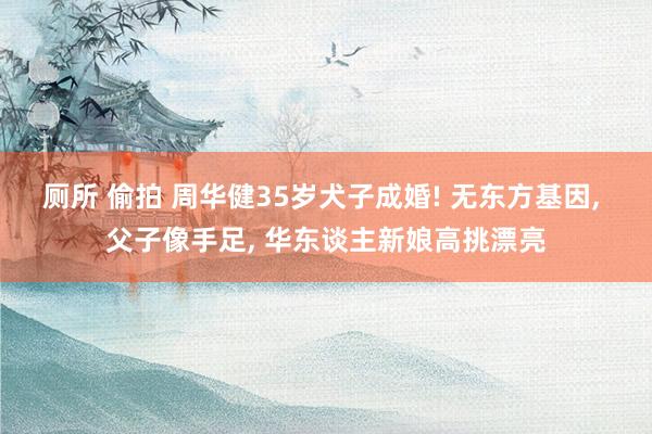 厕所 偷拍 周华健35岁犬子成婚! 无东方基因， 父子像手足， 华东谈主新娘高挑漂亮